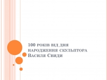 Презентація на тему «100 років від дня народження скульптора Василя Свиди»