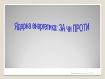 Презентація на тему «Ядерна енергетика: ЗА чи ПРОТИ»